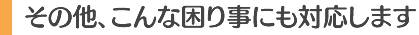 その他、こんな困り事にも対応します。