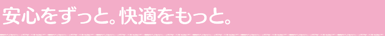 安心をずっと。快適をもっと。