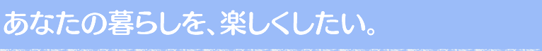 あなたの暮らしを、楽しくしたい。