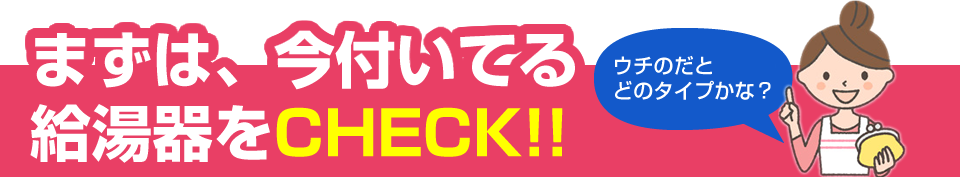 まずは、今ご家庭に設置している給湯器をCHECKしてください！