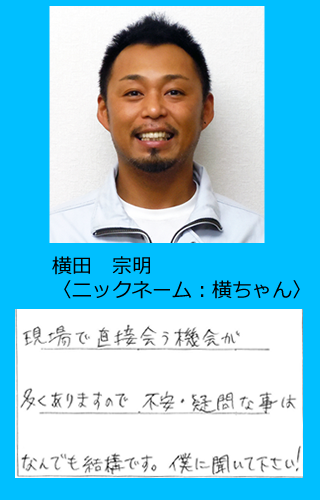 現場で直接会う機会が多くありますので、不安・疑問な事は何でも結構です。僕に聞いてください！【横田　宗明】